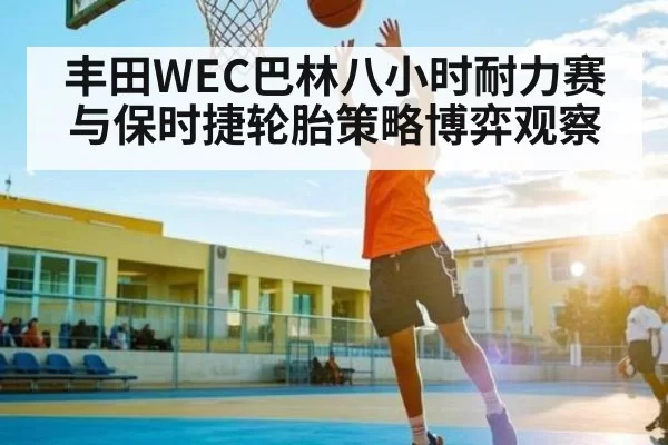 丰田WEC巴林八小时耐力赛与保时捷轮胎策略博弈观察